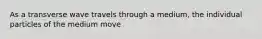 As a transverse wave travels through a medium, the individual particles of the medium move