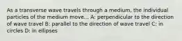 As a transverse wave travels through a medium, the individual particles of the medium move... A: perpendicular to the direction of wave travel B: parallel to the direction of wave travel C: in circles D: in ellipses