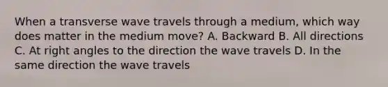 When a transverse wave travels through a medium, which way does matter in the medium move? A. Backward B. All directions C. At right angles to the direction the wave travels D. In the same direction the wave travels