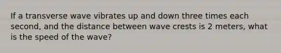 If a transverse wave vibrates up and down three times each second, and the distance between wave crests is 2 meters, what is the speed of the wave?