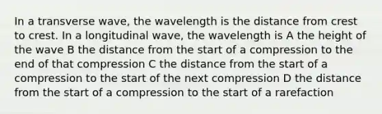 In a transverse wave, the wavelength is the distance from crest to crest. In a longitudinal wave, the wavelength is A the height of the wave B the distance from the start of a compression to the end of that compression C the distance from the start of a compression to the start of the next compression D the distance from the start of a compression to the start of a rarefaction