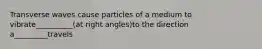 Transverse waves cause particles of a medium to vibrate__________(at right angles)to the direction a_________travels