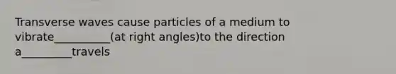 Transverse waves cause particles of a medium to vibrate__________(at right angles)to the direction a_________travels