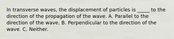 In transverse waves, the displacement of particles is _____ to the direction of the propagation of the wave. A. Parallel to the direction of the wave. B. Perpendicular to the direction of the wave. C. Neither.