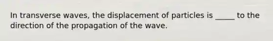 In transverse waves, the displacement of particles is _____ to the direction of the propagation of the wave.