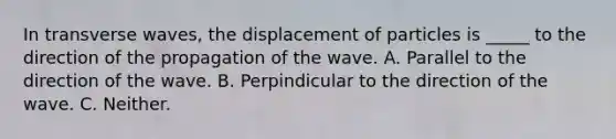 In transverse waves, the displacement of particles is _____ to the direction of the propagation of the wave. A. Parallel to the direction of the wave. B. Perpindicular to the direction of the wave. C. Neither.