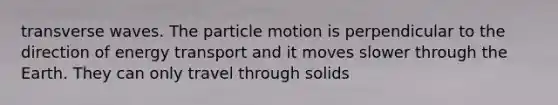 transverse waves. The particle motion is perpendicular to the direction of energy transport and it moves slower through the Earth. They can only travel through solids