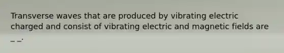 Transverse waves that are produced by vibrating electric charged and consist of vibrating electric and magnetic fields are _ _.