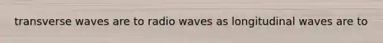 transverse waves are to radio waves as longitudinal waves are to