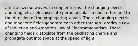 are transverse waves. In simpler terms, the changing electric and <a href='https://www.questionai.com/knowledge/kqorUT4tK2-magnetic-fields' class='anchor-knowledge'>magnetic fields</a> oscillate perpendicular to each other and to the direction of the propagating waves. These changing electric and magnetic fields generate each other through Faraday's Law of Induction and Ampere's Law of Electromagnetism. These changing fields dissociate from the oscillating charge and propagate out into space at the speed of light.