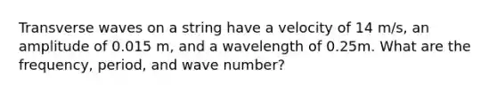 Transverse waves on a string have a velocity of 14 m/s, an amplitude of 0.015 m, and a wavelength of 0.25m. What are the frequency, period, and wave number?