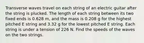 Transverse waves travel on each string of an electric guitar after the string is plucked. The length of each string between its two fixed ends is 0.628 m, and the mass is 0.208 g for the highest pitched E string and 3.32 g for the lowest pitched E string. Each string is under a tension of 226 N. Find the speeds of the waves on the two strings.