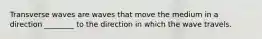 Transverse waves are waves that move the medium in a direction ________ to the direction in which the wave travels.