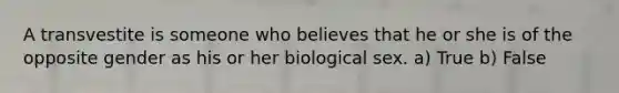 A transvestite is someone who believes that he or she is of the opposite gender as his or her biological sex. a) True b) False