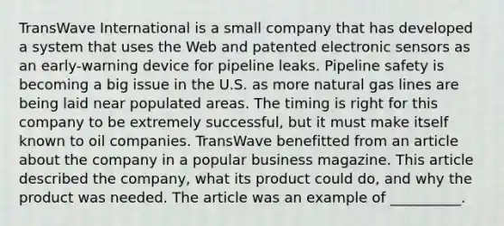 TransWave International is a small company that has developed a system that uses the Web and patented electronic sensors as an early-warning device for pipeline leaks. Pipeline safety is becoming a big issue in the U.S. as more natural gas lines are being laid near populated areas. The timing is right for this company to be extremely successful, but it must make itself known to oil companies. TransWave benefitted from an article about the company in a popular business magazine. This article described the company, what its product could do, and why the product was needed. The article was an example of __________.