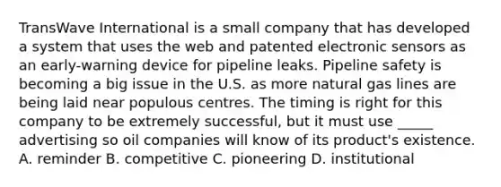 TransWave International is a small company that has developed a system that uses the web and patented electronic sensors as an early-warning device for pipeline leaks. Pipeline safety is becoming a big issue in the U.S. as more natural gas lines are being laid near populous centres. The timing is right for this company to be extremely successful, but it must use _____ advertising so oil companies will know of its product's existence. A. reminder B. competitive C. pioneering D. institutional