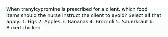 When tranylcypromine is prescribed for a client, which food items should the nurse instruct the client to avoid? Select all that apply. 1. Figs 2. Apples 3. Bananas 4. Broccoli 5. Sauerkraut 6. Baked chicken