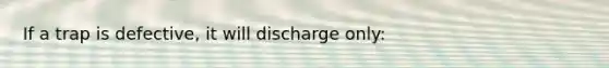 If a trap is defective, it will discharge only: