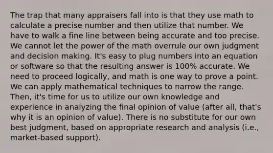 The trap that many appraisers fall into is that they use math to calculate a precise number and then utilize that number. We have to walk a fine line between being accurate and too precise. We cannot let the power of the math overrule our own judgment and <a href='https://www.questionai.com/knowledge/kuI1pP196d-decision-making' class='anchor-knowledge'>decision making</a>. It's easy to plug numbers into an equation or software so that the resulting answer is 100% accurate. We need to proceed logically, and math is one way to prove a point. We can apply mathematical techniques to narrow the range. Then, it's time for us to utilize our own knowledge and experience in analyzing the final opinion of value (after all, that's why it is an opinion of value). There is no substitute for our own best judgment, based on appropriate research and analysis (i.e., market-based support).