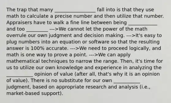 The trap that many _________________ fall into is that they use math to calculate a precise number and then utilize that number. Appraisers have to walk a fine line between being ____________ and too _________ --->We cannot let the power of the math overrule our own judgment and decision making. --->It's easy to plug numbers into an equation or software so that the resulting answer is 100% accurate. --->We need to proceed logically, and math is one way to prove a point. --->We can apply mathematical techniques to narrow the range. Then, it's time for us to utilize our own knowledge and experience in analyzing the ___________ opinion of value (after all, that's why it is an opinion of value). There is no substitute for our own ___________ judgment, based on appropriate research and analysis (i.e., market-based support).