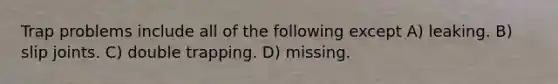 Trap problems include all of the following except A) leaking. B) slip joints. C) double trapping. D) missing.