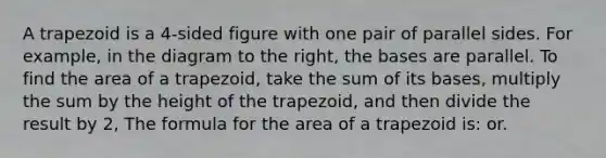 A trapezoid is a 4-sided figure with one pair of parallel sides. For example, in the diagram to the right, the bases are parallel. To find the area of a trapezoid, take the sum of its bases, multiply the sum by the height of the trapezoid, and then divide the result by 2, The formula for the area of a trapezoid is: or.