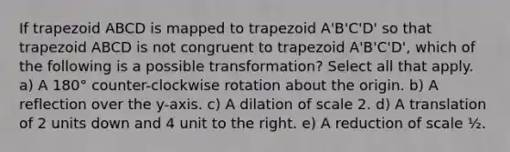 If trapezoid ABCD is mapped to trapezoid A'B'C'D' so that trapezoid ABCD is not congruent to trapezoid A'B'C'D', which of the following is a possible transformation? Select all that apply. a) A 180° counter-clockwise rotation about the origin. b) A reflection over the y-axis. c) A dilation of scale 2. d) A translation of 2 units down and 4 unit to the right. e) A reduction of scale ½.