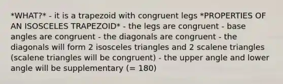 *WHAT?* - it is a trapezoid with congruent legs *PROPERTIES OF AN ISOSCELES TRAPEZOID* - the legs are congruent - base angles are congruent - the diagonals are congruent - the diagonals will form 2 isosceles triangles and 2 scalene triangles (scalene triangles will be congruent) - the upper angle and lower angle will be supplementary (= 180)