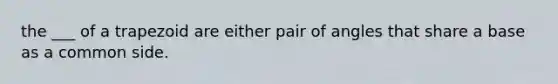 the ___ of a trapezoid are either pair of angles that share a base as a common side.