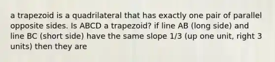 a trapezoid is a quadrilateral that has exactly one pair of parallel opposite sides. Is ABCD a trapezoid? if line AB (long side) and line BC (short side) have the same slope 1/3 (up one unit, right 3 units) then they are