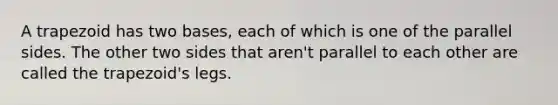 A trapezoid has two bases, each of which is one of the parallel sides. The other two sides that aren't parallel to each other are called the trapezoid's legs.