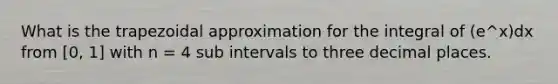 What is the trapezoidal approximation for the integral of (e^x)dx from [0, 1] with n = 4 sub intervals to three decimal places.