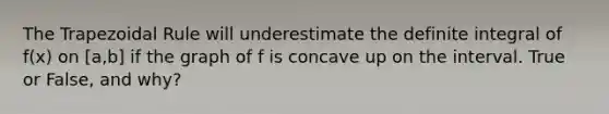 The Trapezoidal Rule will underestimate the definite integral of f(x) on [a,b] if the graph of f is concave up on the interval. True or False, and why?