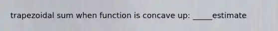 trapezoidal sum when function is concave up: _____estimate