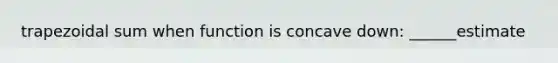 trapezoidal sum when function is concave down: ______estimate