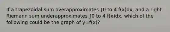 If a trapezoidal sum overapproximates ∫0 to 4 f(x)dx, and a right Riemann sum underapproximates ∫0 to 4 f(x)dx, which of the following could be the graph of y=f(x)?