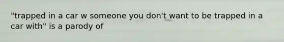 "trapped in a car w someone you don't want to be trapped in a car with" is a parody of