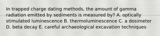 In trapped charge dating methods, the amount of gamma radiation emitted by sediments is measured by? A. optically stimulated luminescence B. thermoluminescence C. a dosimeter D. beta decay E. careful archaeological excavation techniques