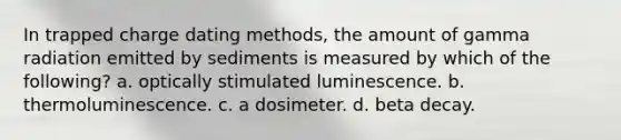 In trapped charge dating methods, the amount of gamma radiation emitted by sediments is measured by which of the following? a. optically stimulated luminescence. b. thermoluminescence. c. a dosimeter. d. beta decay.