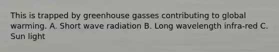 This is trapped by greenhouse gasses contributing to global warming. A. Short wave radiation B. Long wavelength infra-red C. Sun light