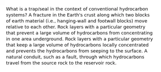 What is a trap/seal in the context of conventional hydrocarbon systems? A fracture in the Earth's crust along which two blocks of earth material (i.e., hanging-wall and footwall blocks) move relative to each other. Rock layers with a particular geometry that prevent a large volume of hydrocarbons from concentrating in one area underground. Rock layers with a particular geometry that keep a large volume of hydrocarbons locally concentrated and prevents the hydrocarbons from seeping to the surface. A natural conduit, such as a fault, through which hydrocarbons travel from the source rock to the reservoir rock.