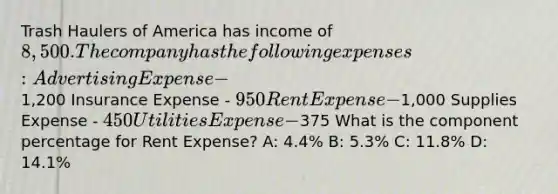 Trash Haulers of America has income of 8,500. The company has the following expenses: Advertising Expense -1,200 Insurance Expense - 950 Rent Expense -1,000 Supplies Expense - 450 Utilities Expense -375 What is the component percentage for Rent Expense? A: 4.4% B: 5.3% C: 11.8% D: 14.1%