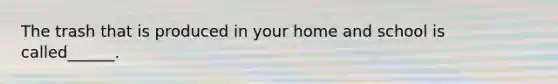 The trash that is produced in your home and school is called______.