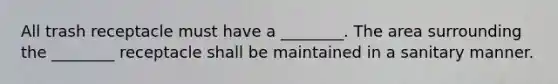 All trash receptacle must have a ________. The area surrounding the ________ receptacle shall be maintained in a sanitary manner.