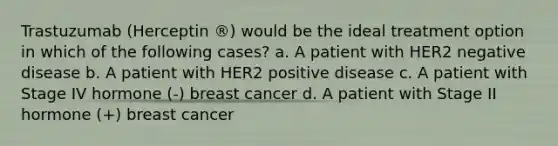 Trastuzumab (Herceptin ®) would be the ideal treatment option in which of the following cases? a. A patient with HER2 negative disease b. A patient with HER2 positive disease c. A patient with Stage IV hormone (-) breast cancer d. A patient with Stage II hormone (+) breast cancer