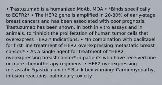 • Trastuzumab is a humanized MoAb. MOA • *Binds specifically to EGFR2* • The HER2 gene is amplified in 20-30% of early-stage breast cancers and has been associated with poor prognosis. Trastuzumab has been shown, in both in vitro assays and in animals, to *inhibit the proliferation of human tumor cells that overexpress HER2.* Indications: • *In combination with paclitaxel for first-line treatment of HER2-overexpressing metastatic breast cancer.* • As a single agent for treatment of *HER2-overexpressing breast cancer* in patients who have received one or more chemotherapy regimens. • HER2 overexpressing metastatic *gastric cancer.* Black box warning: Cardiomyopathy, infusion reactions, pulmonary toxicity.