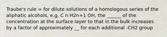 Traube's rule = for dilute solutions of a homologous series of the aliphatic alcohols, e.g. C n H2n+1 OH, the ______ of the concentration at the surface layer to that in the bulk increases by a factor of approximately __ for each additional -CH2 group