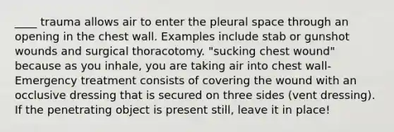 ____ trauma allows air to enter the pleural space through an opening in the chest wall. Examples include stab or gunshot wounds and surgical thoracotomy. "sucking chest wound" because as you inhale, you are taking air into chest wall- Emergency treatment consists of covering the wound with an occlusive dressing that is secured on three sides (vent dressing). If the penetrating object is present still, leave it in place!