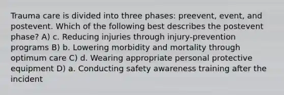 Trauma care is divided into three phases: preevent, event, and postevent. Which of the following best describes the postevent phase? A) c. Reducing injuries through injury-prevention programs B) b. Lowering morbidity and mortality through optimum care C) d. Wearing appropriate personal protective equipment D) a. Conducting safety awareness training after the incident