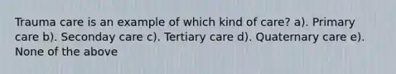 Trauma care is an example of which kind of care? a). Primary care b). Seconday care c). Tertiary care d). Quaternary care e). None of the above